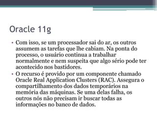 Oracle 11g
• Com isso, se um processador sai do ar, os outros
  assumem as tarefas que lhe cabiam. Na ponta do
  processo, o usuário continua a trabalhar
  normalmente e nem suspeita que algo sério pode ter
  acontecido nos bastidores.
• O recurso é provido por um componente chamado
  Oracle Real Application Clusters (RAC). Assegura o
  compartilhamento dos dados temporários na
  memória das máquinas. Se uma delas falha, os
  outros nós não precisam ir buscar todas as
  informações no banco de dados.
 