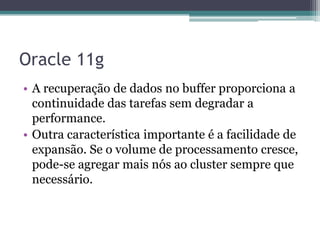 Oracle 11g
• A recuperação de dados no buffer proporciona a
  continuidade das tarefas sem degradar a
  performance.
• Outra característica importante é a facilidade de
  expansão. Se o volume de processamento cresce,
  pode-se agregar mais nós ao cluster sempre que
  necessário.
 