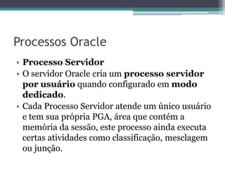 Processos Oracle
• Processo Servidor
• O servidor Oracle cria um processo servidor
  por usuário quando configurado em modo
  dedicado.
• Cada Processo Servidor atende um único usuário
  e tem sua própria PGA, área que contém a
  memória da sessão, este processo ainda executa
  certas atividades como classificação, mesclagem
  ou junção.
 
