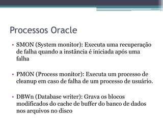 Processos Oracle
• SMON (System monitor): Executa uma recuperação
  de falha quando a instância é iniciada após uma
  falha

• PMON (Process monitor): Executa um processo de
  cleanup em caso de falha de um processo de usuário.

• DBWn (Database writer): Grava os blocos
  modificados do cache de buffer do banco de dados
  nos arquivos no disco
 