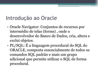 Introdução ao Oracle
• Oracle Navigator: Conjuntos de recursos por
  intermédio de telas (forms) , onde o
  desenvolvedor do Banco de Dados, cria, altera e
  exclui objetos.
• PL/SQL: É a linguagem procedural do SQL do
  ORACLE, composta essencialmente de todos os
  comandos SQL padrão e mais um grupo
  adicional que permite utilizar o SQL de forma
  procedural.
 