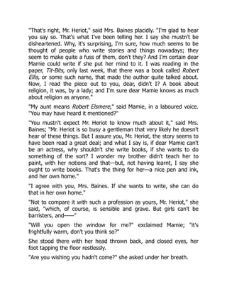 "That's right, Mr. Heriot," said Mrs. Baines placidly. "I'm glad to hear
you say so. That's what I've been telling her. I say she mustn't be
disheartened. Why, it's surprising, I'm sure, how much seems to be
thought of people who write stories and things nowadays; they
seem to make quite a fuss of them, don't they? And I'm certain dear
Mamie could write if she put her mind to it. I was reading in the
paper, Tit-Bits, only last week, that there was a book called Robert
Ellis, or some such name, that made the author quite talked about.
Now, I read the piece out to you, dear, didn't I? A book about
religion, it was, by a lady; and I'm sure dear Mamie knows as much
about religion as anyone."
"My aunt means Robert Elsmere," said Mamie, in a laboured voice.
"You may have heard it mentioned?"
"You mustn't expect Mr. Heriot to know much about it," said Mrs.
Baines; "Mr. Heriot is so busy a gentleman that very likely he doesn't
hear of these things. But I assure you, Mr. Heriot, the story seems to
have been read a great deal; and what I say is, if dear Mamie can't
be an actress, why shouldn't she write books, if she wants to do
something of the sort? I wonder my brother didn't teach her to
paint, with her notions and that—but, not having learnt, I say she
ought to write books. That's the thing for her—a nice pen and ink,
and her own home."
"I agree with you, Mrs. Baines. If she wants to write, she can do
that in her own home."
"Not to compare it with such a profession as yours, Mr. Heriot," she
said, "which, of course, is sensible and grave. But girls can't be
barristers, and——"
"Will you open the window for me?" exclaimed Mamie; "it's
frightfully warm, don't you think so?"
She stood there with her head thrown back, and closed eyes, her
foot tapping the floor restlessly.
"Are you wishing you hadn't come?" she asked under her breath.
 