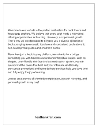 Welcome to our website – the perfect destination for book lovers and
knowledge seekers. We believe that every book holds a new world,
offering opportunities for learning, discovery, and personal growth.
That’s why we are dedicated to bringing you a diverse collection of
books, ranging from classic literature and specialized publications to
self-development guides and children's books.
More than just a book-buying platform, we strive to be a bridge
connecting you with timeless cultural and intellectual values. With an
elegant, user-friendly interface and a smart search system, you can
quickly find the books that best suit your interests. Additionally,
our special promotions and home delivery services help you save time
and fully enjoy the joy of reading.
Join us on a journey of knowledge exploration, passion nurturing, and
personal growth every day!
testbankfan.com
 