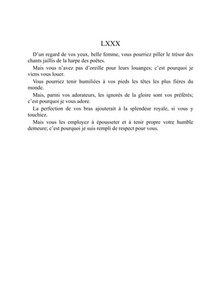 LXXX
D’un regard de vos yeux, belle femme, vous pourriez piller le trésor des
chants jaillis de la harpe des poëtes.
Mais vous n’avez pas d’oreille pour leurs louanges; c’est pourquoi je
viens vous louer.
Vous pourriez tenir humiliées à vos pieds les têtes les plus fières du
monde.
Mais, parmi vos adorateurs, les ignorés de la gloire sont vos préférés;
c’est pourquoi je vous adore.
La perfection de vos bras ajouterait à la splendeur royale, si vous y
touchiez.
Mais vous les employez à épousseter et à tenir propre votre humble
demeure; c’est pourquoi je suis rempli de respect pour vous.
 