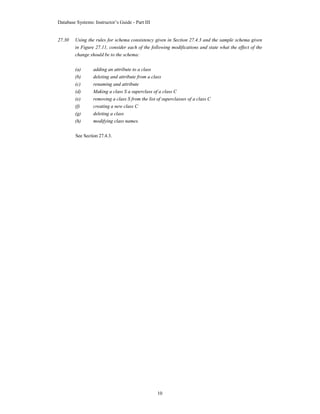 Database Systems: Instructor’s Guide - Part III
10
27.30 Using the rules for schema consistency given in Section 27.4.3 and the sample schema given
in Figure 27.11, consider each of the following modifications and state what the effect of the
change should be to the schema:
(a) adding an attribute to a class
(b) deleting and attribute from a class
(c) renaming and attribute
(d) Making a class S a superclass of a class C
(e) removing a class S from the list of superclasses of a class C
(f) creating a new class C
(g) deleting a class
(h) modifying class names.
See Section 27.4.3.
 