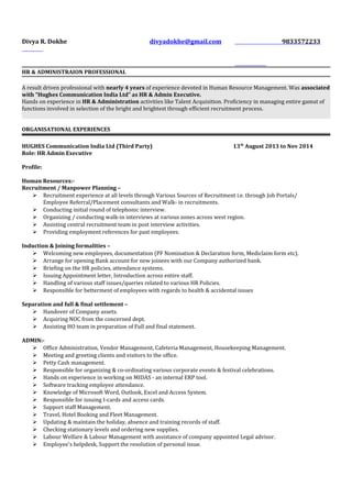 Divya R. Dokhe divyadokhe@gmail.com 9833572233
HR & ADMINISTRAION PROFESSIONAL
A result driven professional with nearly 4 years of experience devoted in Human Resource Management. Was associated
with “Hughes Communication India Ltd” as HR & Admin Executive.
Hands on experience in HR & Administration activities like Talent Acquisition. Proficiency in managing entire gamut of
functions involved in selection of the bright and brightest through efficient recruitment process.
ORGANISATIONAL EXPERIENCES
HUGHES Communication India Ltd (Third Party) 13th
August 2013 to Nov 2014
Role: HR Admin Executive
Profile:
Human Resources:-
Recruitment / Manpower Planning –
 Recruitment experience at all levels through Various Sources of Recruitment i.e. through Job Portals/
Employee Referral/Placement consultants and Walk- in recruitments.
 Conducting initial round of telephonic interview.
 Organizing / conducting walk-in interviews at various zones across west region.
 Assisting central recruitment team in post interview activities.
 Providing employment references for past employees.
Induction & Joining formalities –
 Welcoming new employees, documentation (PF Nomination & Declaration form, Mediclaim form etc).
 Arrange for opening Bank account for new joinees with our Company authorized bank.
 Briefing on the HR policies, attendance systems.
 Issuing Appointment letter, Introduction across entire staff.
 Handling of various staff issues/queries related to various HR Policies.
 Responsible for betterment of employees with regards to health & accidental issues
Separation and full & final settlement –
 Handover of Company assets.
 Acquiring NOC from the concerned dept.
 Assisting HO team in preparation of Full and final statement.
ADMIN:-
 Office Administration, Vendor Management, Cafeteria Management, Housekeeping Management.
 Meeting and greeting clients and visitors to the office.
 Petty Cash management.
 Responsible for organizing & co-ordinating various corporate events & festival celebrations.
 Hands on experience in working on MIDAS - an internal ERP tool.
 Software tracking employee attendance.
 Knowledge of Microsoft Word, Outlook, Excel and Access System.
 Responsible for issuing I-cards and access cards.
 Support staff Management.
 Travel, Hotel Booking and Fleet Management.
 Updating & maintain the holiday, absence and training records of staff.
 Checking stationary levels and ordering new supplies.
 Labour Welfare & Labour Management with assistance of company appointed Legal advisor.
 Employee's helpdesk, Support the resolution of personal issue.
 
