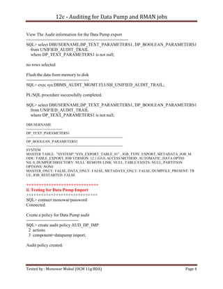 12c - Auditing for Data Pump and RMAN jobs
View The Audit information for the Data Pump export
---------------------------------------------------------------------SQL> select DBUSERNAME,DP_TEXT_PARAMETERS1, DP_BOOLEAN_PARAMETERS1
from UNIFIED_AUDIT_TRAIL
where DP_TEXT_PARAMETERS1 is not null;
no rows selected
Flush the data from memory to disk
------------------------------------------SQL> exec sys.DBMS_AUDIT_MGMT.FLUSH_UNIFIED_AUDIT_TRAIL;
PL/SQL procedure successfully completed.
SQL> select DBUSERNAME,DP_TEXT_PARAMETERS1, DP_BOOLEAN_PARAMETERS1
from UNIFIED_AUDIT_TRAIL
where DP_TEXT_PARAMETERS1 is not null;
DBUSERNAME
-----------------------------DP_TEXT_PARAMETERS1
-------------------------------------------------------------------------------DP_BOOLEAN_PARAMETERS1
-------------------------------------------------------------------------------SYSTEM
MASTER TABLE: "SYSTEM"."SYS_EXPORT_TABLE_01" , JOB_TYPE: EXPORT, METADATA_JOB_M
ODE: TABLE_EXPORT, JOB VERSION: 12.1.0.0.0, ACCESS METHOD: AUTOMATIC, DATA OPTIO
NS: 0, DUMPER DIRECTORY: NULL REMOTE LINK: NULL, TABLE EXISTS: NULL, PARTITION
OPTIONS: NONE
MASTER_ONLY: FALSE, DATA_ONLY: FALSE, METADATA_ONLY: FALSE, DUMPFILE_PRESENT: TR
UE, JOB_RESTARTED: FALSE

+++++++++++++++++++++++++++++
ii. Testing for Data Pump Import
+++++++++++++++++++++++++++++
SQL> connect monowar/password
Connected.
Create a policy for Data Pump audit
-----------------------------------SQL> create audit policy AUD_DP_IMP
2 actions
3 component=datapump import;
Audit policy created.

Tested by : Monowar Mukul (OCM 11g BDA)

Page 4

 