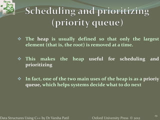 Oxford University Press © 2012Data Structures Using C++ by Dr Varsha Patil
29
 The heap is usually defined so that only the largest
element (that is, the root) is removed at a time.
 This makes the heap useful for scheduling and
prioritizing
 In fact, one of the two main uses of the heap is as a prioriy
queue, which helps systems decide what to do next
 