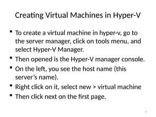 8
Creating Virtual Machines in Hyper-V
 To create a virtual machine in hyper-v, go to
the server manager, click on tools menu, and
select Hyper-V Manager.
 Then opened is the Hyper-V manager console.
 On the left, you see the host name (this
server’s name).
 Right click on it, select new > virtual machine
 Then click next on the first page.
 