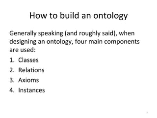 How	
  to	
  build	
  an	
  ontology	
  
Generally	
  speaking	
  (and	
  roughly	
  said),	
  when	
  
designing	
  an	
  ontology,	
  four	
  main	
  components	
  
are	
  used:	
  
1.  Classes	
  
2.  Rela(ons	
  
3.  Axioms	
  
4.  Instances	
  
	
  
	
   7	
  
 
