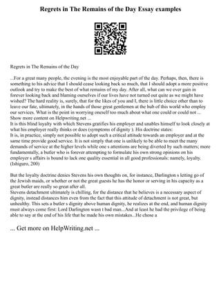 Regrets in The Remains of the Day Essay examples
Regrets in The Remains of the Day
...For a great many people, the evening is the most enjoyable part of the day. Perhaps, then, there is
something to his advice that I should cease looking back so much, that I should adopt a more positive
outlook and try to make the best of what remains of my day. After all, what can we ever gain in
forever looking back and blaming ourselves if our lives have not turned out quite as we might have
wished? The hard reality is, surely, that for the likes of you and I, there is little choice other than to
leave our fate, ultimately, in the hands of those great gentlemen at the hub of this world who employ
our services. What is the point in worrying oneself too much about what one could or could not ...
Show more content on Helpwriting.net ...
It is this blind loyalty with which Stevens gratifies his employer and unables himself to look closely at
what his employer really thinks or does (symptoms of dignity ). His doctrine states:
It is, in practice, simply not possible to adopt such a critical attitude towards an employer and at the
same time provide good service. It is not simply that one is unlikely to be able to meet the many
demands of service at the higher levels while one s attentions are being diverted by such matters; more
fundamentally, a butler who is forever attempting to formulate his own strong opinions on his
employer s affairs is bound to lack one quality essential in all good professionals: namely, loyalty.
(Ishiguro, 200)
But the loyalty doctrine denies Stevens his own thoughts on, for instance, Darlington s letting go of
the Jewish maids, or whether or not the great guests he has the honor or serving in his capacity as a
great butler are really so great after all.
Stevens detachment ultimately is chilling, for the distance that he believes is a necessary aspect of
dignity, instead distances him even from the fact that this attitude of detachment is not great, but
unhealthy. This sets a butler s dignity above human dignity, he realizes at the end, and human dignity
must always come first: Lord Darlington wasn t bad man...And at least he had the privilege of being
able to say at the end of his life that he made his own mistakes...He chose a
... Get more on HelpWriting.net ...
 