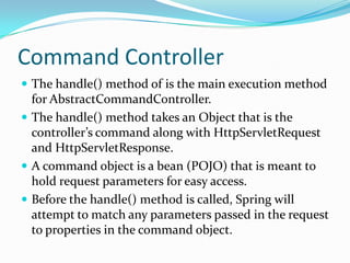 Command Controller
 The handle() method of is the main execution method
for AbstractCommandController.
 The handle() method takes an Object that is the
controller’s command along with HttpServletRequest
and HttpServletResponse.
 A command object is a bean (POJO) that is meant to
hold request parameters for easy access.
 Before the handle() method is called, Spring will
attempt to match any parameters passed in the request
to properties in the command object.
 