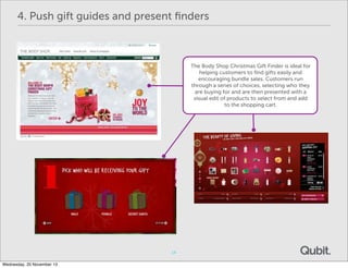 4. Push gift guides and present ﬁnders

The Body Shop Christmas Gift Finder is ideal for
helping customers to ﬁnd gifts easily and
encouraging bundle sales. Customers run
through a series of choices, selecting who they
are buying for and are then presented with a
visual edit of products to select from and add
to the shopping cart.

14
Wednesday, 20 November 13

 