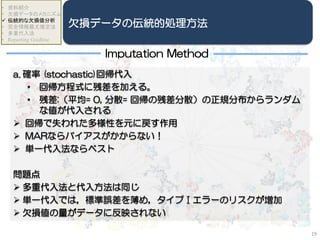 a. 確率 (stochastic)回帰代入
• 回帰方程式に残差を加える。
• 残差:（平均= 0, 分散= 回帰の残差分散）の正規分布からランダム
な値が代入される
 回帰で失われた多様性を元に戻す作用
 MARならバイアスがかからない！
 単一代入法ならベスト
問題点
 多重代入法と代入方法は同じ
 単一代入では，標準誤差を薄め，タイプⅠエラーのリスクが増加
 欠損値の量がデータに反映されない
19
• 資料紹介
• 欠損データのメカニズム
 伝統的な欠損値分析
• 完全情報最尤推定法
• 多重代入法
• Reporting Guidline
欠損データの伝統的処理方法
Imputation Method
 