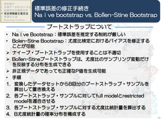 • Naïve Bootstrap：標準誤差を推定する制約が厳しい
• Bolen-Stine Bootstrap：尤度比検定におけるバイアスを修正する
ことが可能
 ナイーブ・ブートストラップを使用することは不適切
 Bollen-Stineブートストラップは，尤度比のサンプリング変動だけ
を反映する分布を生成できる
 非正規データであっても正確なP値を生成可能
• 手順
1. 変換したデータセットからB回分のブートストラップ・サンプルを
算出して置き換える
2. 各ブートストラップ・サンプルに対してfull modelとrestricted
modelを適合させる
3. 各ブートストラップ・サンプルに対する尤度比統計量を算出する
4. B尤度統計量の確率分布を構成する
39
• 資料紹介
• 欠損データのメカニズム
• 伝統的な欠損値分析
 完全情報最尤推定法
• 多重代入法
• Reporting Guidline
標準誤差の修正手続き
Naïve bootstrap vs. Bollen-Stine Bootstrap
ブートストラップについて
 