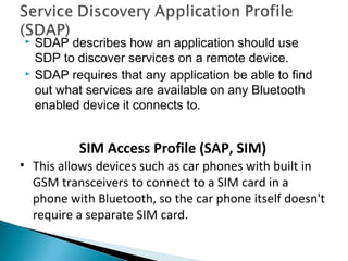  SDAP describes how an application should use
SDP to discover services on a remote device.
 SDAP requires that any application be able to find
out what services are available on any Bluetooth
enabled device it connects to.
SIM Access Profile (SAP, SIM)
• This allows devices such as car phones with built in
GSM transceivers to connect to a SIM card in a
phone with Bluetooth, so the car phone itself doesn't
require a separate SIM card.
 