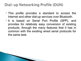  This profile provides a standard to access the
Internet and other dial-up services over Bluetooth.
 It is based on Serial Port Profile (SPP), and
provides for relatively easy conversion of existing
products, through the many features that it has in
common with the existing wired serial protocols for
the same task.
 
