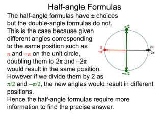 The half-angle formulas have ± choices
but the double-angle formulas do not.
This is the case because given
different angles corresponding
to the same position such as
π and –π on the unit circle,
doubling them to 2π and –2π
would result in the same position.
However if we divide them by 2 as
π/2 and –π/2, the new angles would result in different
positions.
Hence the half-angle formulas require more
information to find the precise answer.
Half-angle Formulas
π
–π
2π
–2π
π/2
–π/2
 