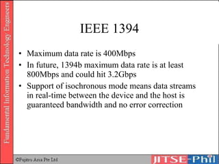 IEEE 1394 Maximum data rate is 400Mbps In future, 1394b maximum data rate is at least 800Mbps and could hit 3.2Gbps Support of isochronous mode means data streams in real-time between the device and the host is guaranteed bandwidth and no error correction 