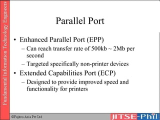 Parallel Port Enhanced Parallel Port (EPP) Can reach transfer rate of 500kb ~ 2Mb per second Targeted specifically non-printer devices Extended Capabilities Port (ECP) Designed to provide improved speed and functionality for printers 