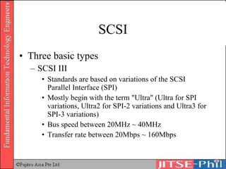 SCSI Three basic types SCSI III Standards are based on variations of the SCSI Parallel Interface (SPI) Mostly begin with the term &quot;Ultra&quot; (Ultra for SPI variations, Ultra2 for SPI-2 variations and Ultra3 for SPI-3 variations) Bus speed between 20MHz ~ 40MHz Transfer rate between 20Mbps ~ 160Mbps 