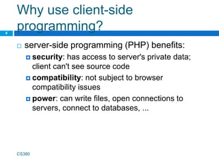 Why use client-side
programming?
 server-side programming (PHP) benefits:
 security: has access to server's private data;
client can't see source code
 compatibility: not subject to browser
compatibility issues
 power: can write files, open connections to
servers, connect to databases, ...
CS380
4
 