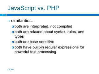 JavaScript vs. PHP
 similarities:
 both are interpreted, not compiled
 both are relaxed about syntax, rules, and
types
 both are case-sensitive
 both have built-in regular expressions for
powerful text processing
CS380
9
 