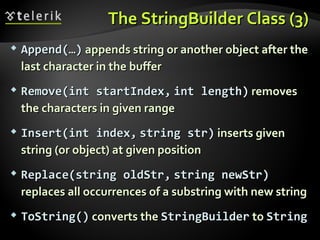 TheThe StringBuildeStringBuilder Class (3)r Class (3)
 Append(…)Append(…) appends string or another object after theappends string or another object after the
last character in the bufferlast character in the buffer
 RemoveRemove(int start(int startIndexIndex,, intint lengthlength)) removesremoves
the characters in given rangethe characters in given range
 IInsert(intnsert(int indexindex,, sstring str)tring str) inserts giveninserts given
string (or object) at given positionstring (or object) at given position
 Replace(string oldStr,Replace(string oldStr, string newStr)string newStr)
replaces all occurrences of a substring with new stringreplaces all occurrences of a substring with new string
 TToString()oString() converts theconverts the StringBuilderStringBuilder toto StringString
 