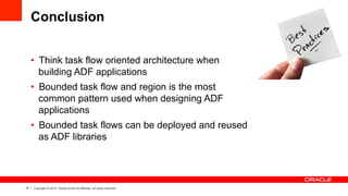 27 Copyright © 2012, Oracle and/or its affiliates. All rights reserved.
Conclusion
•  Think task flow oriented architecture when
building ADF applications
•  Bounded task flow and region is the most
common pattern used when designing ADF
applications
•  Bounded task flows can be deployed and reused
as ADF libraries
 
