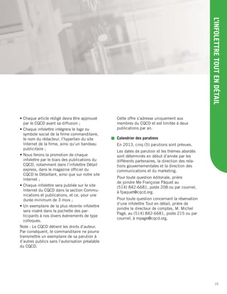 15
L’INFOLETTRETOUTENDÉTAIL
• Chaque article rédigé devra être approuvé
par le CQCD avant sa diffusion ;
• Chaque infolettre intégrera le logo ou
symbole social de la ﬁrme commanditaire,
le nom du rédacteur, l’hyperlien du site
Internet de la ﬁrme, ainsi qu’un bandeau
publicitaire ;
• Nous ferons la promotion de chaque
infolettre par le biais des publications du
CQCD, notamment dans l’infolettre Détail
express, dans le magazine ofﬁciel du
CQCD le Détaillant, ainsi que sur notre site
Internet ;
• Chaque infolettre sera publiée sur le site
Internet du CQCD dans la section Commu-
nications et publications, et ce, pour une
durée minimum de 3 mois ;
• Un exemplaire de la plus récente infolettre
sera inséré dans la pochette des par-
ticipants à nos divers événements de type
colloques.
Note : Le CQCD détient les droits d’auteur.
Par conséquent, le commanditaire ne pourra
transmettre un exemplaire de sa parution à
d’autres publics sans l’autorisation préalable
du CQCD.
Cette offre s’adresse uniquement aux
membres du CQCD et est limitée à deux
publications par an.
Calendrier des parutions
En 2013, cinq (5) parutions sont prévues.
Les dates de parution et les thèmes abordés
sont déterminés en début d’année par les
différents partenaires, la direction des rela-
tions gouvernementales et la direction des
communications et du marketing.
Pour toute question éditoriale, prière
de joindre Me Françoise Pâquet au
(514) 842-6681, poste 208 ou par courriel,
à fpaquet@cqcd.org.
Pour toute question concernant la réservation
d’une infolettre Tout en détail, prière de
joindre le directeur de comptes, M. Michel
Pagé, au (514) 842-6681, poste 215 ou par
courriel, à mpage@cqcd.org.
 