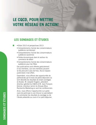 LE CQCD, POUR METTRE
VOTRE RÉSEAU EN ACTION!
SONDAGESETÉTUDES
• Bilan 2012 et perspectives 2013
• Comportements d’achat des consommateurs
québécois (printemps)
• Comportements d’achat des consommateurs
québécois (automne)
• Pertes économiques dans le secteur du
commerce de détail
• Comportements d’achat des consommateurs
québécois pour les Fêtes
Ces publications sont offertes gratuitement
à nos membres. Les non-membres peuvent
se les procurer à peu de frais. Aucun espace
publicitaire n’est offert.
Cependant, nous offrons des opportunités de
partenariats par le biais de petits-déjeuners où
sont dévoilés les résultats de divers sondages
et études. M. Léopold Turgeon, président-
directeur général du CQCD et M. Jean-François
Grenier, directeur senior du Groupe Altus
Recherche Marketing en sont les conférenciers.
Ainsi, nous offrons l’opportunité à un parte-
naire de participer à une tribune lui permettant
de commenter les résultats du sondage ou de
l’étude présentés au cours d’un petit-déjeuner.
LES SONDAGES ET ÉTUDES
 