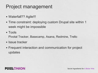 Secret Ingredients for A Better Web
•  Waterfall?? Agile!!!
•  Time constraint: deploying custom Drupal site within 1
week might be impossible
•  Tools
Pivotal Tracker, Basecamp, Asana, Redmine, Trello
•  Issue tracker
•  Frequent interaction and communication for project
updates
Project management
 