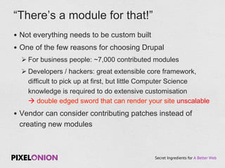 Secret Ingredients for A Better Web
•  Not everything needs to be custom built
•  One of the few reasons for choosing Drupal
Ø For business people: ~7,000 contributed modules
Ø Developers / hackers: great extensible core framework,
difficult to pick up at first, but little Computer Science
knowledge is required to do extensive customisation
à double edged sword that can render your site unscalable
•  Vendor can consider contributing patches instead of
creating new modules
“There’s a module for that!”
 