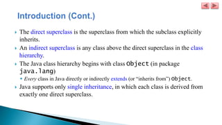 The direct superclass is the superclass from which the subclass explicitly
inherits.
 An indirect superclass is any class above the direct superclass in the class
hierarchy.
 The Java class hierarchy begins with class Object (in package
java.lang)
 Every class in Java directly or indirectly extends (or “inherits from”) Object.
 Java supports only single inheritance, in which each class is derived from
exactly one direct superclass.
 