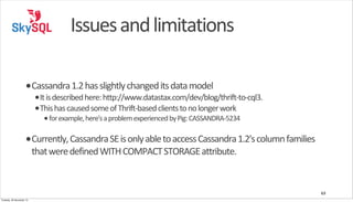 Issues	
  and	
  limitations
•Cassandra	
  1.2	
  has	
  slightly	
  changed	
  its	
  data	
  model

•It	
  is	
  described	
  here:	
  http://www.datastax.com/dev/blog/thrift-­‐to-­‐cql3.
•This	
  has	
  caused	
  some	
  of	
  Thrift-­‐based	
  clients	
  to	
  no	
  longer	
  work
• for	
  example,	
  here's	
  a	
  problem	
  experienced	
  by	
  Pig:	
  CASSANDRA-­‐5234

•Currently,	
  Cassandra	
  SE	
  is	
  only	
  able	
  to	
  access	
  Cassandra	
  1.2's	
  column	
  families	
  
that	
  were	
  defined	
  WITH	
  COMPACT	
  STORAGE	
  attribute.

63
Tuesday, 26 November 13

 