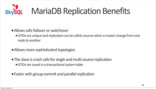 MariaDB	
  Replication	
  Benefits
•Allows	
  safe	
  failover	
  or	
  switchover

•GTIDs	
  are	
  unique	
  and	
  replication	
  can	
  be	
  safely	
  resume	
  when	
  a	
  master	
  change	
  from	
  one	
  
node	
  to	
  another

•Allows	
  more	
  sophisticated	
  topologies
•The	
  slave	
  is	
  crash	
  safe	
  for	
  single	
  and	
  multi-­‐source	
  replication
•GTIDs	
  are	
  saved	
  in	
  a	
  transactional	
  system	
  table

•Faster	
  with	
  group	
  commit	
  and	
  parallel	
  replication
69
Tuesday, 26 November 13

 