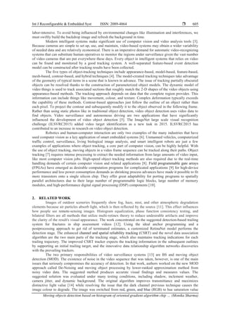 Int J Reconfigurable & Embedded Syst ISSN: 2089-4864 
Moving objects detection based on histogram of oriented gradient algorithm chip … (Monika Sharma)
605
labor-intensive. To avoid being influenced by environmental changes like illumination and interferences, we
must swiftly build the backdrop image and refresh the background in time.
Modern intelligent systems make significant use of computer vision and video analysis tools [3].
Because cameras are simple to set up, use, and maintain, video-based systems may obtain a wider variability
of needed data and are relatively economical. There is an imperative demand for automatic video-recognizing
systems that can substitute human operatives to monitor the regions under surveillance given the vast number
of video cameras that are put everywhere these days. Every object in intelligent systems that relies on video
can be found and monitored by a good tracking system. A well-separated feature-based event detection
model can be constructed after tracking results have been collected.
The five types of object-tracking techniques include appearance-based, model-based, feature-based,
mesh-based, contour-based, and hybrid techniques [4]. The model-created tracking techniques take advantage
of the geometry of typical items in a scene that is known in advance. The issue of tracking partially obscured
objects can be resolved thanks to the construction of parameterized object models. The dynamic model of
video things is used to track associated sections that roughly match the 2-D shapes of the video objects using
appearance-based methods. The tracking approach depends on data that the complete region provides. This
information can include things like movement, colour, and texture. Complex deformation typically exceeds
the capability of these methods. Contour-based approaches just follow the outline of an object rather than
each pixel. To project the contour and subsequently modify it to the object observed in the following frame.
Rather than using static photos like in traditional object detection, video object detection uses video data to
find objects. Video surveillance and autonomous driving are two applications that have significantly
influenced the development of video object detection [5]. The ImageNet large scale visual recognition
challenge (ILSVRC2015) added video target identification as a new task in 2015. ILSVRC2015 has
contributed to an increase in research on video object detection.
Robotics and human-computer interaction are only two examples of the many industries that have
used computer vision as a key application of smart embedded systems [6]. Unmanned vehicles, computerized
traffic control, surveillance, living biological image analysis, and smart intelligent robots are just a few
examples of applications where object tracking, a core part of computer vision, can be highly helpful. With
the use of object tracking, moving objects in a video frame sequence can be tracked along their paths. Object
tracking [7] requires intense processing to extract the needed information from large amounts of video input,
like most computer vision jobs. High-speed object tracking methods are also required due to the real-time
handling demands of certain computer vision and related applications [8]. Field programmable gate arrays
(FPGAs) have emerged as desirable computation programs for complicated applications [9] for high-device
performance and less power consumption demands as shrinking process advances have made it possible to fit
more transistors onto a single silicon chip. They offer great adaptability for porting programs to spatially
parallel architectures due to their large number of programmable logic blocks, large number of memory
modules, and high-performance digital signal processing (DSP) components [10].
2. RELATED WORK
Images of outdoor sceneries frequently show fog, haze, mist, and other atmospheric degradation
elements because air particles absorb light, which is then reflected by the source [11]. This effect influences
how people see remote-sensing images. Histogram equalization, phase function consistency testing, and
bilateral filters are all methods that utilize multi-retinex theory to reduce undesirable artifacts and improve
the clarity of the result's visual appearance. The work concentrated on the suggested detection-based trailing
system for fractures in ship assessment videos [12]. Using the ideal anchor programming and a
postprocessing approach to get rid of terminated estimates, a customized RetinaNet model performs the
detection stage. The enhanced channel and spatial reliability tracking (CSRT) and the novel data association
algorithm are the two main parts of the tracking stage, which also maintains tracking indications for each
trailing trajectory. The improved CSRT tracker expects the tracking information in the subsequent outlines
by supporting an initial trailing target, and the innovative data relationship algorithm networks discoveries
with the prevailing trackers.
The two primary responsibilities of video surveillance systems [13] are BS and moving object
detection (MOD). The existence of noise in the video sequence that was taken, however, is one of the main
issues that seriously compromises the accuracy of detection. In that work, authors worked on the new MOD
approach called De-Noising and moving object processing by lower-ranked approximation method from
noisy video data. The suggested method produces accurate visual findings and measures values. The
suggested solution was evaluated under many testing conditions, including shadow, inclement weather,
camera jitter, and dynamic background. The original algorithm improves transmittance and maximizes
distinctive light value [14] while resolving the issue that the dark channel previous technique causes the
image colour to degrade. The image was switched from red, green, and blue (RGB) to hue saturation value
 