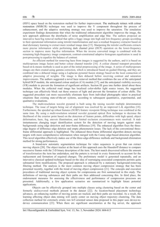  ISSN: 2089-4864
Int J Reconfigurable & Embedded Syst, Vol. 13, No. 3, November 2024: 604-615
606
(HSV) space based on the restoration method for further improvement. The multiscale retinex with colour
restoration (MSRCR) technique was used to improve the V component throughout the process of
enhancement, and the adaptive stretching strategy was used to improve the saturation. The simulation
experiment findings demonstrate that when the traditional enhancement algorithm improves the image, the
new approach addresses the drawbacks of noise amplification and edge blur. The authors proposed an
innovative haze/fog removal method that splits a foggy image into high and low-frequency groups according
to their operational information using tetrolet transformation and uses a residual frequency extractor based on
dual dictionary learning to extract more residual image data [15]. Sharpening the tetrolet coefficients extracts
more precise information while performing dark channel prior (DCP) operation on the lower-frequency
section to improve more fog-free information. When the inverse converted image is combined with the
remaining high-frequency image component, contrast-constrained adaptive histogram equalization is used in
post-processing to equalize the balance of contrast.
An efficient method for removing haze from images is suggested by the authors, and it is based on
multiexposure image fusion and better colour channel transfer [16]. A colour channel transport procedure
based on k-means methods is used as part of the initial preprocessing of the image. A series of multiexposure
images are then created using gamma correction, which is introduced based on guided filtering, and they are
combined into a dehazed image using a Laplacian pyramid fusion strategy based on the local connection of
adaptive processing of weights. The image is then dehazed before receiving contrast and saturation
improvements. The authors suggested a novel haze removal method that combines the use of the anticipated
hybrid DCP module, the anticipated colour analysis (CA) module [17], and the anticipated visibility recovery
(VR) module to prevent the formation of significant artifacts. Section III goes into further detail about these
modules. When the collected road image has localized color-shifter light source issues, the suggested
technique can effectively block out those sources of light and prevent the formation of colour shifts. The
suggested procedure can more successfully eliminate haze from individual photographs taken in practical
situations than existing state-of-the-art systems, according to subsequent quantitative, experimental, and
qualitative evaluations.
The multi-resolution wavelet pyramid is built using the raising wavelet multiple determination
technique. The issue of targets being out of alignment was resolved by an improved L-K algorithm [18].
Furthermore, the speeded up robust features (SURF) feature viewpoint fitting technique was combined at the
same time. By using a multi-resolution oriented wavelet pyramid optical flow technique to decrease the
likelihood of the exterior point based on the detection of feature points, difficulties with high speed, object
deformation, haze, fog, uneven illumination, and limited occlusion circumstances were resolved. A real-
instantaneous changing target identification system for the detection of moving targets against static
backgrounds using edge detection and inter-frame difference [19]. The enhanced algorithm fixes the three-
edge degree of difference edge deletion and empty phenomenon issues. The lack of the conventional three-
frame differential approach is highlighted. The enhanced three-frame differential algorithm detects moving
targets with more comprehensive information when merged with the Canny edge-based detection algorithm.
This novel algorithm effectively makes use of the three-edge-difference methods and background elimination
method for strong performances.
A brand-new automatic segmentation technique for video sequences is given that can extract
moving objects [20]. The object tracker at the heart of this approach uses the Hausdorff distance to compare
successive frames with the 2-D binary description of the item. The best match discovered reflects the amount
of transformation the item has undertaken, and the pattern is revised in every framework to account for the
replacement and formation of required changes. The preliminary model is generated repeatedly, and an
innovative classical updated technique based on the idea of rearranging associated components permits quite
substantial form modifications. The proposed approach is enhanced by a stationary background-removing
filtering method. The analysis is the most common moving object compression strategy that has been
presented recently, together with the trend of moving object compression [21]. The concepts and execution
procedures of traditional moving object systems for compressions are first summarized in this study. The
definitions of moving substances and their paths are then addressed concerning this. In third place, the
endorsement measures for assessing the effectiveness and performance of compression processes are
presented. Additionally, a few application scenarios are summarized to highlight future potential
applications.
Objects can be effectively grouped into multiple classes using clustering based on the center and
formerly undiscovered methods present in the dataset [22]. As location-based placement technology
advances, an enhancing number of moving points are tracked, and their paths are recorded. As a result, the
learning affecting object data mining will surely center on moving object trajectory clustering. The data
collection method for extremely erratic raw IoT-oriented sensor data proposed in this paper uses device-to-
device communication [23]. When there are significant uncertainties at the fog server, the approach
 