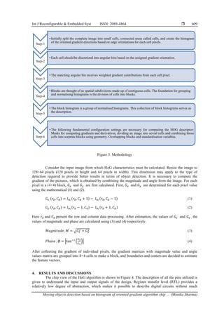 Int J Reconfigurable & Embedded Syst ISSN: 2089-4864 
Moving objects detection based on histogram of oriented gradient algorithm chip … (Monika Sharma)
609
Figure 3. Methodology
Consider the input image from which HoG characteristics must be calculated. Resize the image to
128×64 pixels (128 pixels in height and 64 pixels in width). This dimension may apply to the type of
detection required to provide better results in terms of object detection. It is necessary to compute the
gradient of the pictures, which is obtained by combining the magnitude and angle from the image. For each
pixel in a (4×4) block, 𝐺𝑥 and 𝐺𝑦 are first calculated. First, 𝐺𝑥 and 𝐺𝑦 are determined for each pixel value
using the mathematical (1) and (2).
𝐺𝑥 (𝑟𝑑, 𝐶𝑑) = 𝐼𝑚 (𝑟𝑑, 𝐶𝑑 + 1) − 𝐼𝑚 (𝑟𝑑, 𝐶𝑑 − 1) (1)
𝐺𝑦 (𝑟𝑑, 𝐶𝑑) = 𝐼𝑚 (𝑟𝑑 − 1, 𝐶𝑑) − 𝐼𝑚 (𝑟𝑑 + 1, 𝐶𝑑) (2)
Here 𝑟𝑑 and 𝐶𝑑 present the row and column data processing. After estimation, the values of 𝐺𝑥 and 𝐺𝑦 , the
values of magnitude and phase are calculated using (3) and (4) respectively.
𝑀𝑎𝑔𝑛𝑖𝑡𝑢𝑑𝑒, 𝑀 = √𝐺𝑥
2 + 𝐺𝑦
2 (3)
𝑃ℎ𝑎𝑠𝑒 , ∅ = |tan−1
(
𝐺𝑦
𝐺𝑥
)| (4)
After collecting the gradient of individual pixels, the gradient matrices with magnitude value and angle
values matrix are grouped into 4×4 cells to make a block, and boundaries and centers are decided to estimate
the feature vectors.
4. RESULTS AND DISCUSSIONS
The chip view of the HoG algorithm is shown in Figure 4. The description of all the pins utilized is
given to understand the input and output signals of the design. Register transfer level (RTL) provides a
relatively low degree of abstraction, which makes it possible to describe digital circuits without much
Step-1
• Initially split the complete image into small cells, connected areas called cells, and create the histogram
of the oriented gradient directions based on edge orientations for each cell pixels.
Step-2
• Each cell should be discretized into angular bins based on the assigned gradient orientation.
Step-3
• The matching angular bin receives weighted gradient contributions from each cell pixel.
Step-4
• Blocks are thought of as spatial subdivisions made up of contiguous cells. The foundation for grouping
and normalising histograms is the division of cells into blocks.
Step-5
• The block histogram is a group of normalised histograms. This collection of block histograms serves as
the description.
Step-6
• The following fundamental configuration settings are necessary for computing the HOG descriptor:
Masks for computing gradients and derivatives, dividing an image into sevral cells and combining those
cells into sceprate blocks using geometry, Overlapping blocks and standardisation variables.
 