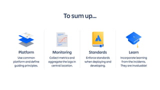 Platform
Use common
platform and define
guiding principles.
Monitoring
Collect metrics and
aggregate the logs in
central location.
Standards
Enforce standards
when deploying and
developing.
Learn
Incorporate learning
from the incidents.
They are invaluable!
To sum up...
 