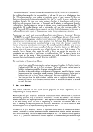 International Journal of Computer Networks & Communications (IJCNC) Vol.13, No.6, November 2021
110
The problem of explainability (or interpretability) of ML and DL is not new. It had existed since
the 1970s when researchers were working to explain the output of expert systems [7]. However,
the term explainable AI (XAI) was introduced in 2004 by Van Lent [8] in games application and
simulation. Initially, this issue was treated seriously, but later it slowed down, and the focus
shifted towards improving the accuracy of the models and developing new algorithms. Recently,
explainable AI has been again an increase in interest among practitioners and researchers [9],
especially for DL based architecture such as autoencoder (AE) and other complex models. The
SHAP framework [10] based on shapley values is one of the XAI techniques used in this paper to
explain and improve the results of the autoencoder model for network anomaly detection.
Autoencoders are widely used unsupervised neural network architectures for anomaly detection
[11][12][13]. In general, the autoencoder is trained on normal/benign data only. Consequently,
they can reconstruct benign data with less reconstruction error, but for attack data, it gives a large
reconstruction error and provides a major deviation from the benign data. The reconstruction
error of any instance can explain anomalies but up to some extent only. One may suspect that
features having large reconstruction errors cause this anomalous prediction. But the large error on
one feature (𝑥𝑖) may stem from an anomalous behaviour of another feature, (𝑥𝑗) [11]. Just by
looking only at the raw reconstruction error of each feature, we cannot find the cause of the
anomaly. Hence, shapley values would be useful to detect and explain the anomalies as it
provides the true contribution of each feature in model prediction [14]. The features having large
shapley values are the cause of large reconstruction error and, consequently, become more
important than other features for anomaly detection model [14].
The contribution of the paper is as follows:
 A novel approach of feature selection method is proposed based on the Shapley Additive
Explanation (SHAP), one of the XAI techniques. The kernelExplainer method is used to
build the explanation model for the actual autoencoder model.
 Based on the kerenelExplainer method subset of features are identified that are causing
large reconstruction errors of the attack instances. And these features are further used to
build an improved version of the network anomaly detection model (SHAP_Model).
 We illustrated how the XAI technique could be used to explain the black-box model
output and improve its performance to some extent, as we did in this paper in network
anomaly detection.
2. RELATED STUDY
This section elaborates on the recent studies proposed for model explanation and its
interpretability on anomaly detection.
Amarasinghe et al. [15] proposed a framework based on deep neural networks (DNNs) to answer
the following questions “why an instance is anomalous?”, “what is the certainty?” and “what are
the relevant factors making this prediction?”. This explanation further reduces the opaque nature
of the deep learning model and ease its adaptability in a real-world environment. One of the
ways of detecting and explaining anomalies are outliers. Outliers are also rare as anomalies. And,
the same approach can be applied in anomaly explanation as well.
Micenková et al. [16] proposed a method to explain the outlier based on subspaces or attribute
subsets. This subset of features provides additional information on detected outliers. The authors
used the outlier scoring function to approximate subspaces and a fast heuristic search approach.
Dang et al. [17] used the discriminative features approach to detect and interpret outliers in high
 