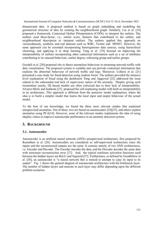 International Journal of Computer Networks & Communications (IJCNC) Vol.13, No.6, November 2021
111
dimensional data. A proposed method is based on graph embedding and modelling the
geometrical structure of data by creating the neighbourhood graph. Similarly, Liu et al. [18]
proposed a framework, Contextual Outlier INterpretation (COIN), to interpret the outliers. The
authors used three-factor, i.e., outlier score, features that contributed to the outlier, and
neighbourhood description to interpret outliers. The authors applied this approach on
variousdatasets, synthetic and real datasets such as WBC, Twitter and MNIST. However, the
same approach can be extended incorporating heterogeneous data sources, using hierarchical
clustering, and applying it in deep learning. Tang et al. [19] focused on improving the
interpretability of outliers incorporating other contextual information such as a set of attributes
contributing to its unusual behaviour, outlier degree, refereeing group and outlier groups.
Goodall et al. [20] proposed situ to detect anomalous behaviour in streaming network traffic with
data visualization. The proposed system is scalable and can provide contextual information that
explains the abnormal behaviour of network traffic and logs. Moreover, Collaris et al. [21]
presented a case study for fraud detection using random forest. The authors provided the instance
level explanation of fraud using the dashboard. Pang and Aggarwal [22] addressed the issue
related to the unbounded and lack of supervisory nature of the anomaly. Despite giving such
tremendous results, DL-based models are often criticized due to their lack of interpretability.
Alvarez-Melis and Jaakkola [23] proposed the self-explaining model with built-in interpretability
in its architecture. This approach is different from the posterior model explanation, where the
idea is to build a simpler model that learns the local input and output behaviour of the actual
model.
To the best of our knowledge, we found the three most relevant studies that explained
unsupervised anomalies. Out of three, two are based on autoencoders [24][25], and others explain
anomalies using PCA[14]. However, none of the relevant studies implements the idea of using
shapley values to improve autoencoder performance in an anomaly detection system.
3. BACKGROUND
3.1. Autoencoder
Autoencoder is an artificial neural network (ANN) unsupervised architecture, first proposed by
Rumelhart et al. [26]. Autoencoders are considered as self-supervised architecture since the
inputs and the reconstructed outputs are the same. It consists mainly of two ANN architectures,
i.e. Encoder and Decoder. The Encoder encodes the data, and the Decoder decodes the same data
with minimum reconstruction error [27]. And, the typical nonlinear activation functions used
between the hidden layers are ReLU and Sigmoid [27]. Furthermore, as defined by Goodfellow et
al. [28], an autoencoder is “a neural network that is trained to attempt to copy its input to its
output”. Fig. 1 shows the general diagram of autoencoder architecture with the bottleneck layer.
The number of hidden layers and neurons in each layer may differ depending upon the different
problem scenarios.
 