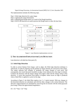 Signal & Image Processing: An International Journal (SIPIJ) Vol.13, No.6, December 2022
20
The implementation includes the following steps.
Step 1: Sobel edge detection for a gray image.
Step 2: Applying the image binarization.
Step 3: Obtaining the Hough matrix as a result of the Hough transform.
Step 4: MATLAB functions are used to process the Hough matrix to draw the lane lines.
Figure 1. Lane Detection implementation overview
2. THE ALGORITHM EMPLOYED FOR LANE DETECTION
Lane detection is divided into three parts [3].
2.1. Sobel Edge Detection
In order to extract features from images, such as edges, the Sobel edge detection technique is
utilised [4]. It works by figuring out the gradient of image intensity for each pixel in the image.
The output indicates how abruptly or gradually the image changes at each pixel, and
consequently, how much that pixel resembles an edge. It also indicates how that edge is oriented.
It detects the direction with the largest change from light to dark and the change rating in that
direction. A vector that transitions from darker to brighter values across an edge is produced
when a Sobel filter is applied to a pixel on the edge.
According to Figure 2, the Sobel filter employs two 3 x 3 matrix kernels. With one, changes in
the horizontal direction are calculated, and with the other, changes in the vertical direction. The
derivative approximations are calculated by convolving the two kernels with the initial grayscale
pixel image. Where the approximated magnitude is
G|Sx * Img||Sy * Img|     
 