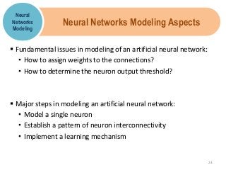 Neural Networks Modeling Aspects
 Fundamental issues in modeling of an artificial neural network:
• How to assign weights to the connections?
• How to determine the neuron output threshold?
 Major steps in modeling an artificial neural network:
• Model a single neuron
• Establish a pattern of neuron interconnectivity
• Implement a learning mechanism
Neural
Networks
Modeling
24
 
