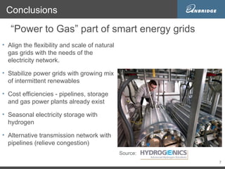 Conclusions

   “Power to Gas” part of smart energy grids
• Align the flexibility and scale of natural
  gas grids with the needs of the
  electricity network.

• Stabilize power grids with growing mix
  of intermittent renewables

• Cost efficiencies - pipelines, storage
  and gas power plants already exist

• Seasonal electricity storage with
  hydrogen

• Alternative transmission network with
  pipelines (relieve congestion)
                                               Source:
                                                         7
 