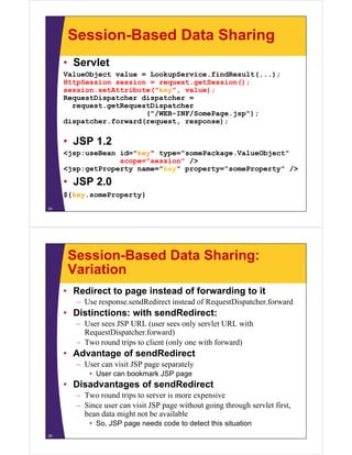 Session-Based Data Sharing
• Servlet
l bj l k i fi d l ( )ValueObject value = LookupService.findResult(...);
HttpSession session = request.getSession();
session.setAttribute("key", value);
RequestDispatcher dispatcher =RequestDispatcher dispatcher
request.getRequestDispatcher
("/WEB-INF/SomePage.jsp");
dispatcher.forward(request, response);
• JSP 1.2
<jsp:useBean id="key" type="somePackage.ValueObject"j p y yp g j
scope="session" />
<jsp:getProperty name="key" property="someProperty" />
• JSP 2 0JSP 2.0
${key.someProperty}
24
Session-Based Data Sharing:
VariationVariation
• Redirect to page instead of forwarding to it
U dR di i d f R Di h f d– Use response.sendRedirect instead of RequestDispatcher.forward
• Distinctions: with sendRedirect:
– User sees JSP URL (user sees only servlet URL with( y
RequestDispatcher.forward)
– Two round trips to client (only one with forward)
• Advantage of sendRedirectAdvantage of sendRedirect
– User can visit JSP page separately
• User can bookmark JSP page
Disadvantages of sendRedirect• Disadvantages of sendRedirect
– Two round trips to server is more expensive
– Since user can visit JSP page without going through servlet first,
b d i h b il blbean data might not be available
• So, JSP page needs code to detect this situation
25
 