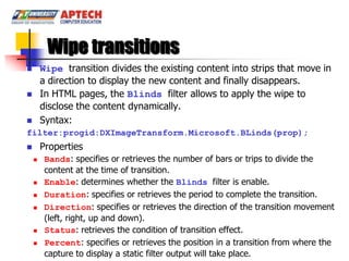 Wipe transitions
       Wipe transition divides the existing content into strips that move in
        a direction to display the new content and finally disappears.
       In HTML pages, the Blinds filter allows to apply the wipe to
        disclose the content dynamically.
       Syntax:
filter:progid:DXImageTransform.Microsoft.BLinds(prop);
       Properties
        Bands: specifies or retrieves the number of bars or trips to divide the
         content at the time of transition.
        Enable: determines whether the Blinds filter is enable.
        Duration: specifies or retrieves the period to complete the transition.
        Direction: specifies or retrieves the direction of the transition movement
         (left, right, up and down).
        Status: retrieves the condition of transition effect.
        Percent: specifies or retrieves the position in a transition from where the
         capture to display a static filter output will take place.
 