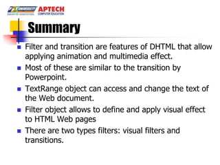 Summary
   Filter and transition are features of DHTML that allow
    applying animation and multimedia effect.
   Most of these are similar to the transition by
    Powerpoint.
   TextRange object can access and change the text of
    the Web document.
   Filter object allows to define and apply visual effect
    to HTML Web pages
   There are two types filters: visual filters and
    transitions.
 