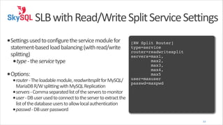 SLB	
  with	
  Read/Write	
  Split	
  Service	
  Settings
•Settings	
  used	
  to	
  configure	
  the	
  service	
  module	
  for	
  

statement-­‐based	
  load	
  balancing	
  (with	
  read/write	
  
splitting)	
  
•type	
  -­‐	
  the	
  service	
  type	
  

•Options:	
  

•router	
  -­‐	
  The	
  loadable	
  module,	
  readwritesplit	
  for	
  MySQL/

MariaDB	
  R/W	
  splitting	
  with	
  MySQL	
  Replication	
  
•servers	
  -­‐	
  Comma	
  separated	
  list	
  of	
  the	
  servers	
  to	
  monitor	
  
•user	
  -­‐	
  DB	
  user	
  used	
  to	
  connect	
  to	
  the	
  server	
  to	
  extract	
  the	
  
list	
  of	
  the	
  database	
  users	
  to	
  allow	
  local	
  authentication	
  
•passwd	
  -­‐	
  DB	
  user	
  password

!

[RW Split Router]!
type=service!
router=readwritesplit!
servers=max1,!
max2,!
max3,!
max4,!
max5 !
user=maxuser!
passwd=maxpwd

33

 