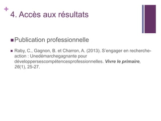 +

4. Accès aux résultats
 Publication


professionnelle

Raby, C., Gagnon, B. et Charron, A. (2013). S’engager en rechercheaction : Unedémarchegagnante pour
développersescompétencesprofessionnelles. Vivre le primaire,
26(1), 25-27.

 